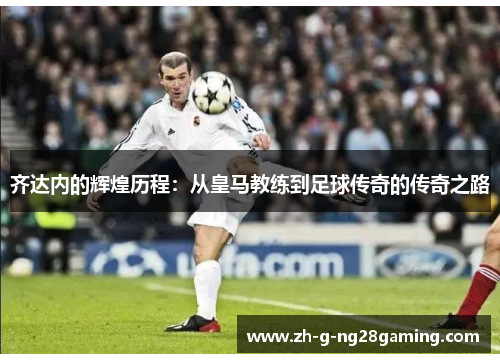 齐达内的辉煌历程：从皇马教练到足球传奇的传奇之路