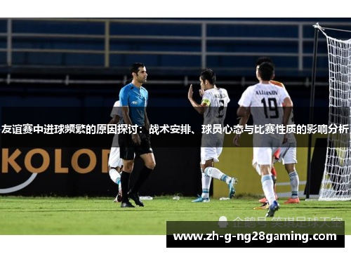 友谊赛中进球频繁的原因探讨：战术安排、球员心态与比赛性质的影响分析