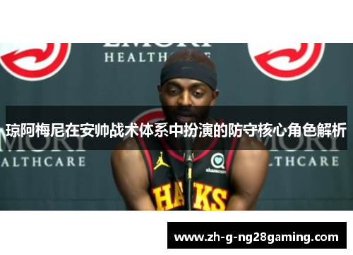 琼阿梅尼在安帅战术体系中扮演的防守核心角色解析