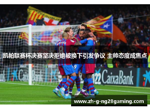 凯帕联赛杯决赛坚决拒绝被换下引发争议 主帅态度成焦点